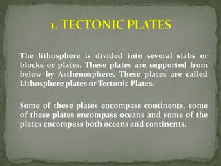 The lithosphere is divided into several slabs or
blocks or plates. These plates are supported from
below by Asthenosphere. These plates are called
Lithosphere plates or Tectonic Plates.

Some of these plates encompass continents, some
of these plates encompass oceans and some of the
plates encompass both oceans and continents.
 