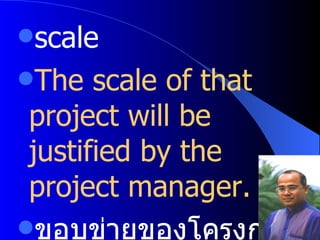 scale  The scale of that project will be justified by the project manager. ขอบข่ายของโครงการจะปรับเปลี่ยนโดยผู้จัดการโครงการ 