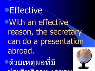 Effective With an effective reason, the secretary can do a presentation abroad. ด้วยเหตุผลที่มีประสิทธิภาพ เลขานุการคนนั้นสามารถนำเสนองานในต่างประเทศ 