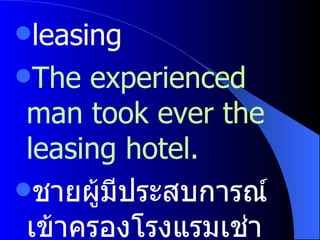 leasing  The experienced man took ever the leasing hotel. ชายผู้มีประสบการณ์เข้าครองโรงแรมเช่าแห่งนั้น 