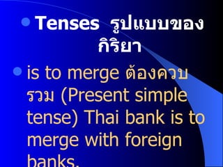 Tenses  รูปแบบของกิริยา is to merge   ต้องควบรวม   (Present simple tense)   Thai bank is to merge with foreign banks. ธนาคารของไทยต้องควบรวมกับธนาคารต่างประเทศ 
