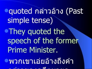 quoted  กล่าวอ้าง  (Past simple tense) They quoted the speech of the former Prime Minister. พวกเขาเอ่ยอ้างถึงคำกล่าวของอดีตนายก 