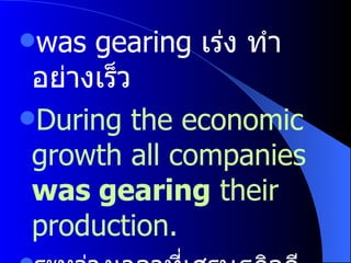 was gearing  เร่ง ทำอย่างเร็ว  During the economic growth all companies  was gearing  their production. ระหว่างเวลาที่เศรษฐกิจดีบริษัททั้งหลายต่างเร่งการผลิต 