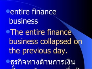 entire finance business The entire finance business collapsed on the previous day. ธุรกิจทางด้านการเงินทั้งหมดล้มละลายเมื่อวันก่อน 
