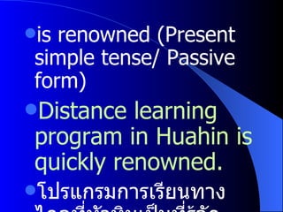 is renowned (Present simple tense /  Passive form) Distance learning program in Huahin is quickly renowned. โปรแกรมการเรียนทางไกลที่หัวหินเป็นที่รู้จักอย่างรวดเร็ว 