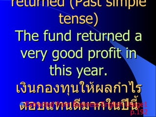 returned (Past simple tense) The fund returned a very good profit in this year. เงินกองทุนให้ผลกำไรตอบแทนดีมากในปีนี้ Extracted from Business English Usage1 p.192 