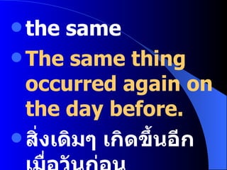 the same The same thing occurred again on the day before. สิ่งเดิมๆ เกิดขึ้นอีกเมื่อวันก่อน 