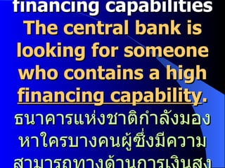 financing capabilities The central bank is looking for someone who contains a high  financing capability . ธนาคารแห่งชาติกำลังมองหาใครบางคนผู้ซึ่งมีความสามารถทางด้านการเงินสูง 