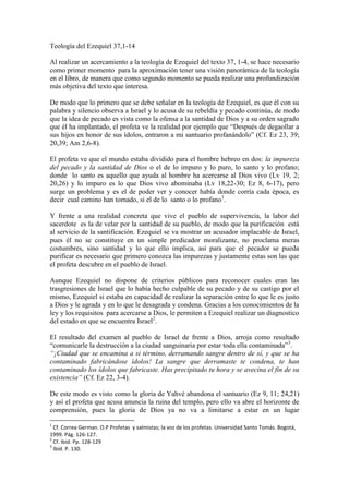 Teología del Ezequiel 37,1-14<br />Al realizar un acercamiento a la teología de Ezequiel del texto 37, 1-4, se hace necesario como primer momento  para la aproximación tener una visión panorámica de la teología en el libro, de manera que como segundo momento se pueda realizar una profundización más objetiva del texto que interesa.<br />De modo que lo primero que se debe señalar en la teología de Ezequiel, es que él con su palabra y silencio observa a Israel y lo acusa de su rebeldía y pecado continúa, de modo que la idea de pecado es vista como la ofensa a la santidad de Dios y a su orden sagrado que él ha implantado, el profeta ve la realidad por ejemplo que “Después de degaollar a sus hijos en honor de sus ídolos, entraron a mi santuario profanándolo” (Cf. Ez 23, 39; 20,39; Am 2,6-8).<br />El profeta ve que el mundo estaba dividido para el hombre hebreo en dos: la impureza del pecado y la santidad de Dios o el de lo impuro y lo puro, lo santo y lo profano; donde  lo santo es aquello que ayuda al hombre ha acercarse al Dios vivo (Lv 19, 2; 20,26) y lo impuro es lo que Dios vivo abominaba (Lv 18,22-30; Ez 8, 6-17), pero  surge un problema y es el de poder ver y conocer había donde corría cada época, es decir  cual camino han tomado, si el de lo  santo o lo profano.<br />Y frente a una realidad concreta que vive el pueblo de supervivencia, la labor del sacerdote  es la de velar por la santidad de su pueblo, de modo que la purificación  está al servicio de la santificación. Ezequiel se va mostrar un acusador implacable de Israel, pues él no se constituye en un simple predicador moralizante, no proclama meras costumbres, sino santidad y lo que ello implica, así para que el pecador se pueda purificar es necesario que primero conozca las impurezas y justamente estas son las que el profeta descubre en el pueblo de Israel.<br />Aunque Ezequiel no dispone de criterios públicos para reconocer cuales eran las trasgresiones de Israel que lo había hecho culpable de su pecado y de su castigo por el mismo, Ezequiel si estaba en capacidad de realizar la separación entre lo que le es justo a Dios y le agrada y en lo que le desagrada y condena. Gracias a los conocimientos de la ley y los requisitos  para acercarse a Dios, le permiten a Ezequiel realizar un diagnostico del estado en que se encuentra Israel.<br />El resultado del examen al pueblo de Israel de frente a Dios, arroja como resultado “comunicarle la destrucción a la ciudad sanguinaria por estar toda ella contaminada”.<br />“¡Ciudad que se encamina a si término, derramando sangre dentro de sí, y que se ha contaminado fabricándose ídolos! La sangre que derramaste te condena, te han contaminado los ídolos que fabricaste. Has precipitado tu hora y se avecina el fin de su existencia” (Cf. Ez 22, 3-4).<br />De este modo es visto como la gloria de Yahvé abandona el santuario (Ez 9, 11; 24,21) y así el profeta que acusa anuncia la ruina del templo, pero ello va abre el horizonte de comprensión, pues la gloria de Dios ya no va a limitarse a estar en un lugar determinado, la gloria de Dios ya estará habitando en medio del pueblo para darle vida (Is 10,17), pero frente a la sentencia que ha hecho el profeta de condenación queda la pregunta de ¿qué hará Yahvé, si él colocara termino al destierro que experimenta el pueblo y a su pecado? Frete a la cual la respuesta es esperanzadora, pues Yahvé purificara a Israel, lo santificara y lo renovará (Ez 32, 22-27; 20,40-41; 28,22-25; 36, 4-5; Is 43, 22-25). Es necesario resaltar ahora que  la purificación el arrepentimiento del hombre son los efectos producidos por el perdón.<br />Ahora al poseer esta visión panorámica de la teología profeta Ezequiel se realizara el acercamiento al texto (Ez 37, 1-14) que interesa en este momento, sin obviar que en el contexto donde se encuentra ubicado el texto al final del libro, los capítulos 33-48 predominan los oráculos de salvación para el nuevo Israel, de modo que estos oráculos son pronunciados en torno a la destrucción del reino de Judá.<br />  Como punto de partida hay que señalar que Jeremías, Ezequiel y Daniel son profetas del exilio Babilónico a. C. donde los israelitas sienten que su nación está destruida en Babilonia, se encuentran en la desesperanza total, Babilonia es la tumba de los pueblos que lentamente va consumiendo al pueblo de Israel. En este ambiente aparece el profeta Ezequiel portador de la profecía de Dios, donde se hace alusión a la “casa de Israel” que se encuentra muerta y sin ninguna esperanza, frente  esta aparece la visión de los huesos secos para convertirse en una profecía de restauración de Israel, Dios sacará al pueblo elegido de esa tumba. <br />Hay que tener presente que el sentido de esta visión, Israel acaba de comprender que esta ciertamente muerto (11), pero ahora Yahvé anuncia que va restaurar, que Él soplara sobre ellos su Espíritu y los hará revivir. De modo que el revivir  de los huesos muertos va a significar la esperanza en la restauración de Israel, donde todo depende del poder de Dios y es gracia de él, y como y se había misionado anteriormente en la teología de Ezequiel es claro que el pueblo es pecador e inicialmente la sentencia y su suerte era la destrucción total por sus iniquidades y el haberse apartado de los santo y divino de lo que agrada a Dios Ez 22, 3-4, pero la misericordia de Dios es mayor, ahora el profeta es enviado con la noticia de esperanza para Israel, el de la restauración espiritual.<br />Aquí el aliento que reciben los hueso va significar la nueva vida para los cadáveres gracias a la acción del Espíritu Santo, ahora la purificación el arrepentimiento en el hombre son los efectos producidos por el perdón. En este texto muchos intérpretes la han querido asemejar a la resurrección y contrastarlo con el texto neotestamentario, frente a lo cual se debe señalar que, aquí lo central no es la resurrección de los muertos, pues el propósito del t<br />exto es el de la visión de la restauración de Israel, donde el poder de Dios es soberano y solo él puede cambiar la suerte de una nación muerta y sin esperanza por una con nueva vida y esperanza.<br />Además se debe tener presente que el texto no es una presentación de lo que será el nacimiento de la nueva Iglesia neotestamentaria, aquí lo que el profeta imagina es como la tierra de Israel es transformada  en los capítulos de  Ez 36 y la resurrección de Israel en Ez 37. También hay que señalar que el pueblo al estar desterrado en Babilonia, lejos de su tierra y la relación con Dios que era la que daba sentido a su historia, ahora se ha convertido en un pueblo muerto y sin destino. Estas circunstancias son las que llevan a que Dios actué y haga presente su promesa en la que él quitará la loza de esa tumba para que el pueblo se levante, se anime y camine vitalizado  por el espíritu del Señor.<br />En la profecía de Ezequiel el mensaje esperanzador que se quiere dar es el de una nueva vida, el de una liberación histórica, de un nuevo éxodo, el que un pueblo totalmente nuevo ahora camina unido con nueva vida gracias a la acción del espíritu de Dios, esta nueva comunidad se podría contrastar con la comunidad del Espíritu Santo. Esta visión del profeta se va convertir en parábola que da respuesta a las quejas del pueblo de Israel ante la opresión y destierro que viven por parte de los babilonios. <br />El profeta al ser transportado por el Espíritu, al igual que es trasportado Jesús al desierto, se enlazan dos realidades contrapuestas, huesos secos es decir solo muerte y frente a esto parece el ruah-espíritu-viento, frente a la realidad de muerte Dios se muestra como dueño de la vida y de la muerte y el profeta solo le queda refugiarse en su ignorancia frente al saber de Dios (Cf. Ez 37, 3). Así de da comienza a la acción e Dios como una irrupción apoteósica o una teofanía en el valle de la muerte donde Dios se muestra con poder soberano en medio de ellos como soplo de nueva vida infundida por él. Con esto Ezequiel deja claro el mensaje donde prevalece la vida sobre la muerte.<br /> <br />