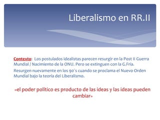 Liberalismo en RR.II



Contexto: Los postulados idealistas parecen resurgir en la Post II Guerra
Mundial / Nacimiento de la ONU. Pero se extinguen con la G.Fría.
Resurgen nuevamente en los 90`s cuando se proclama el Nuevo Orden
Mundial bajo la teoría del Liberalismo.


«el poder político es producto de las ideas y las ideas pueden
                          cambiar»
 