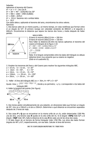 Solución:
Aplicamos el teorema del Coseno
b² = a² + c² - 2ac Cos B
b² = 30² + 40² - 2(30)(40) Cos 30°
b² = 900 + 1600 – 2400 (0,8660)
b² = 2500 – 2078.4
b² = 421,6 Sacamos raíz a ambos lados
b = 20,5
Con estos datos y aplicando el teorema del seno, encontramos los otros valores.
Ejercicios
1. Dos barcos salen de un mismo puerto, y al mismo tiempo, en rutas rectilíneas que forman entre
sí un ángulo de 52°. El primero navega con velocidad constante de 80Km/h y el segundo a
60Km/h. Encontremos la distancia que separa los barcos dos horas y media después de haber
partido.
                                   SOLUCIÓN:
                            El barco A recorrió (80x2,5) Km = 200 Km
                            El barco B recorrió (60x2,5) Km = 150 Km
                            Para hallar la distancia d entre los barcos aplicamos el teorema del
                            coseno al triángulo de la figura 1.53
                            d² = 200² + 150² - 2(200)(150)Cos 52°
                            d² = 40000 + 22500 – 60000 x 0.6157
                               d ² = 25558
                            d  159.9
                            Nota: Si el ángulo comprendido entre los lados del triángulo es obtuso
                            debemos tener muy presente que su coseno es negativo
                            (Está en el cuadrante II).


2. Emplear los teoremas del Seno y del Coseno para resolver los siguientes triángulos ABC.
a = 10 cm, b = 12 cm, C= 35°
c = 10cm B = 40°,        A = 72°
a = 10cm, b = 15 cm , B = 42°
a = 150cm, c = 30 cm , B = 150°
b = 20cm, c = 30 cm , A = 60°

3. Hallar el área del triángulo ABC si a = 36m, A= 49° y C= 63°
Ayuda: Area =
                    p( p  a)( p  b)( p  c) , Donde p es perímetro; a, b, c corresponden a los lados del
               triángulo ABC.
4. Hallar la longitud del puente (Ver figura)




5. Dos trenes parten simultáneamente de una estación, en direcciones tales que forman un ángulo
de 30°. Uno va a 15Km/h y el otro a 25Km/h. Determinar a qué distancia se encuentran separados
después de 2 horas de viaje.

6. Dos casas P y Q que se encuentran en la misma orilla de un río, están distanciadas 1200 Mts
una de otra, una tercera casa R queda en la otra orilla del río. Sí el ángulo <RPQ mide 62º y el
ángulo <RQP mide 36º, halla la distancia de la casa R de cada una de las otras dos casas.
7. El lado mayor de un terreno de forma triangular mide 1760 Mts. Los otros dos lados forman
ángulos de 46º y 61º, respectivamente, con ese lado. Calcular el área del terreno.

                            DE TU ESFUERZO DEPENDE TU TRIUNFO
 