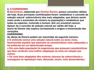 2. O DARWINISMO
O darwinismo, elaborado por Charles Darwin, possui conceitos válidos
até hoje. Suas principais contribuições foram: estabelecer o conceito de
seleção natural sobrevivência dos mais adaptados, que deixam assim
maior prole e aumentam de número na população) e estabelecer que
todas as espécies, incluindo o homem, têm um ancestral comum.
Apesar de o conceito de seleção natural ser válido até hoje, a
teoria de Darwin não explica corretamente a origem e transmissão das
variações.
DARWINISMO
As ideias de Darwin podem ser resumidas da seguinte maneira:
● O ambiente exerce uma seleção natural sobre os seres vivos,
favorecendo aqueles que possuem as características mais adequadas a
tal ambiente em um determinado tempo;
● Em uma dada população há organismos que possuem características
que lhes conferem uma melhor adaptação ao meio em relação aos
outros;
● Os mais bem adaptados têm maiores chances de sobrevivência e
conseguem se reproduzir mais, deixando, assim, mais descendentes.
 