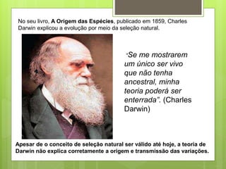 No seu livro, A Origem das Espécies, publicado em 1859, Charles
Darwin explicou a evolução por meio da seleção natural.
“Se me mostrarem
um único ser vivo
que não tenha
ancestral, minha
teoria poderá ser
enterrada”. (Charles
Darwin)
Apesar de o conceito de seleção natural ser válido até hoje, a teoria de
Darwin não explica corretamente a origem e transmissão das variações.
 