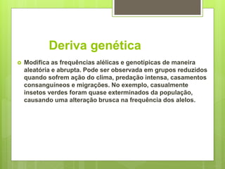 Deriva genética
 Modifica as frequências alélicas e genotípicas de maneira
aleatória e abrupta. Pode ser observada em grupos reduzidos
quando sofrem ação do clima, predação intensa, casamentos
consanguíneos e migrações. No exemplo, casualmente
insetos verdes foram quase exterminados da população,
causando uma alteração brusca na frequência dos alelos.
 