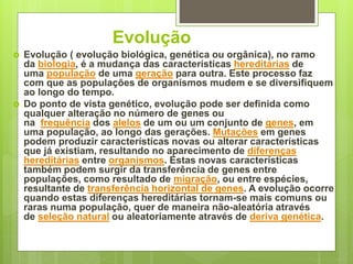 Evolução
 Evolução ( evolução biológica, genética ou orgânica), no ramo
da biologia, é a mudança das características hereditárias de
uma população de uma geração para outra. Este processo faz
com que as populações de organismos mudem e se diversifiquem
ao longo do tempo.
 Do ponto de vista genético, evolução pode ser definida como
qualquer alteração no número de genes ou
na frequência dos alelos de um ou um conjunto de genes, em
uma população, ao longo das gerações. Mutações em genes
podem produzir características novas ou alterar características
que já existiam, resultando no aparecimento de diferenças
hereditárias entre organismos. Estas novas características
também podem surgir da transferência de genes entre
populações, como resultado de migração, ou entre espécies,
resultante de transferência horizontal de genes. A evolução ocorre
quando estas diferenças hereditárias tornam-se mais comuns ou
raras numa população, quer de maneira não-aleatória através
de seleção natural ou aleatoriamente através de deriva genética.
 
