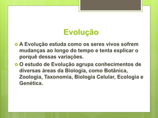 Evolução
 A Evolução estuda como os seres vivos sofrem
mudanças ao longo do tempo e tenta explicar o
porquê dessas variações.
 O estudo de Evolução agrupa conhecimentos de
diversas áreas da Biologia, como Botânica,
Zoologia, Taxonomia, Biologia Celular, Ecologia e
Genética.
 