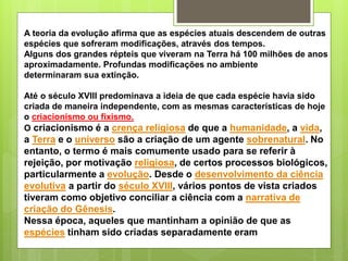 A teoria da evolução afirma que as espécies atuais descendem de outras
espécies que sofreram modificações, através dos tempos.
Alguns dos grandes répteis que viveram na Terra há 100 milhões de anos
aproximadamente. Profundas modificações no ambiente
determinaram sua extinção.
Até o século XVIII predominava a ideia de que cada espécie havia sido
criada de maneira independente, com as mesmas características de hoje
o criacionismo ou fixismo.
O criacionismo é a crença religiosa de que a humanidade, a vida,
a Terra e o universo são a criação de um agente sobrenatural. No
entanto, o termo é mais comumente usado para se referir à
rejeição, por motivação religiosa, de certos processos biológicos,
particularmente a evolução. Desde o desenvolvimento da ciência
evolutiva a partir do século XVIII, vários pontos de vista criados
tiveram como objetivo conciliar a ciência com a narrativa de
criação do Gênesis.
Nessa época, aqueles que mantinham a opinião de que as
espécies tinham sido criadas separadamente eram
 