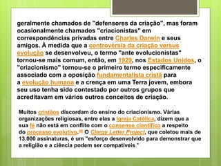 geralmente chamados de "defensores da criação", mas foram
ocasionalmente chamados "criacionistas" em
correspondências privadas entre Charles Darwin e seus
amigos. À medida que a controvérsia da criação versus
evolução se desenvolveu, o termo "ante evolucionistas"
tornou-se mais comum, então, em 1929, nos Estados Unidos, o
"criacionismo" tornou-se o primeiro termo especificamente
associado com a oposição fundamentalista cristã para
a evolução humana e a crença em uma Terra jovem, embora
seu uso tenha sido contestado por outros grupos que
acreditavam em vários outros conceitos de criação.
Muitos cristãos discordam do ensino do criacionismo. Várias
organizações religiosas, entre elas a Igreja Católica, dizem que a
sua fé não está em conflito com o consenso científico a respeito
do processo evolutivo.48 O Clergy Letter Project, que coletou mais de
13.000 assinaturas, é um "esforço desenvolvido para demonstrar que
a religião e a ciência podem ser compatíveis."
 