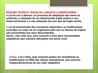 .
RESUMO TEÓRICO- IDEIAS DE LAMARCK (LAMARCKISMO)
● Lei do uso e desuso: no processo de adaptação dos seres ao
ambiente, a utilização de um determinado órgão implica o seu
desenvolvimento e a não utilização faz com que tal órgão atrofie.
● Lei da transmissão dos caracteres adquiridos: as modificações
ocorridas no corpo de um organismo pelo uso ou desuso de órgãos
são transmitidas aos seus descendentes.
Assim, vale notar que, para Lamarck o meio gera necessidades
adaptativas que induzem alterações nos seres vivos
crítica: a lei é falsa, pois somente podem ser hereditárias as
modificações no DNA das células reprodutoras, que ocorrem
independentemente de seu valor adaptativo
 