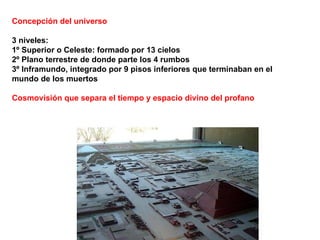 Concepción del universo 3 niveles: 1º Superior o Celeste: formado por 13 cielos 2º Plano terrestre de donde parte los 4 rumbos 3º Inframundo, integrado por 9 pisos inferiores que terminaban en el mundo de los muertos Cosmovisión que separa el tiempo y espacio divino del profano 