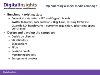 Implementing a social media campaignBenchmark existing statsCurrent site statistics  - PPC and Organic Search Twitter followers, Facebook fans, Digg Links, existing traffic etc..Quantify ROI benchmarks – customer acquisition, advertising spend per channelDesign and develop the campaignDecide on channelsStakeholders ExpectationsPilotsRevision pointsMonitoring processEngagement process