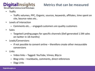  Metrics that can be measuredTrafficTraffic volumes, PPC, Organic, sources, keywords, affiliates, time spent on site, bounce rates etc..Levels of InteractionComments etc… - engaged customers are quality customersSalesTargeted Landing pages for specific channels (Dell generated 1.5M sales on twitter in 18 months)Leads/ConversionsIf not possible to convert online – therefore create other mesaurable conversionsLinksVideo links – Tagged: YouTube, Vimeo, Blip.tvBlog Links – trackbacks, comments, direct referencesDigg Links