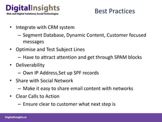 Best PracticesIntegrate with CRM systemSegment Database, Dynamic Content, Customer focused messagesOptimise and Test Subject LinesHave to attract attention and get through SPAM blocksDeliverability Own IP Address,Set up SPF recordsShare with Social NetworkMake it easy to share email content with networksClear Calls to ActionEnsure clear to customer what next step is