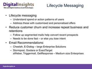 Lifecycle MessagingLifecycle messagingUnderstand spend or action patterns of usersAddress these with customised and personalised offersReduce customer churn and increase repeat business and retentionsFollow up segmented mails help convert recent prospectsNeeds to be done fast – or else you lose intentEmail Recommendations:Cheetah, E-Dialog – large Enterprise SolutionsStormpost, Goolara or ExactTarget aWeber, Triggermail, GetResponse – Medium size Enterprises   