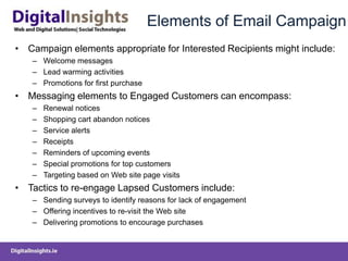 Elements of Email CampaignCampaign elements appropriate for Interested Recipients might include:Welcome messages Lead warming activities Promotions for first purchase Messaging elements to Engaged Customers can encompass:Renewal notices Shopping cart abandon notices Service alerts Receipts Reminders of upcoming events Special promotions for top customers Targeting based on Web site page visits Tactics to re-engage Lapsed Customers include:Sending surveys to identify reasons for lack of engagement Offering incentives to re-visit the Web site Delivering promotions to encourage purchases 