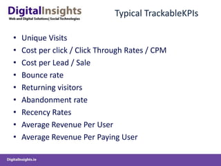 Typical TrackableKPIsUnique VisitsCost per click / Click Through Rates / CPMCost per Lead / SaleBounce rateReturning visitorsAbandonment rateRecency RatesAverage Revenue Per UserAverage Revenue Per Paying User