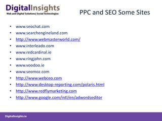 PPC and SEO Some Siteswww.seochat.comwww.searchengineland.comhttp://www.webmasterworld.com/www.interleado.comwww.redcardinal.iewww.ringjohn.comwww.voodoo.iewww.seomoz.comhttp://www.webceo.comhttp://www.desktop-reporting.com/polaris.htmlhttp://www.redflymarketing.comhttp://www.google.com/intl/en/adwordseditor