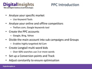 PPC IntroductionAnalyse your specific market	Use Keyword ToolsAnalyse your online and offline competitorsTrellian.com, Google keywords toolCreate the PPC accountsGoogle, Bing, YahooDivide the main account into sub campaigns and GroupsEnables highly targetted Ad CamCreate Longtail multi-word bidsOver 60% searches use 3 or more wordsSet up a Conversion points and TrackAdjust constantly to ensure optimisation
