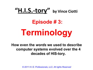 “H.I.S.-tory” by Vince Ciotti
© 2011 H.I.S. Professionals, LLC, All rights Reserved
Episode # 3:
Terminology
How even the words we used to describe
computer systems evolved over the 4
decades of HIS-tory.
 