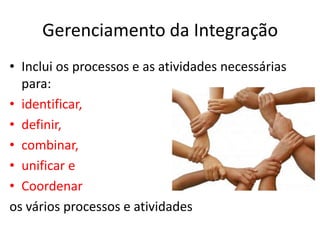 Gerenciamento da Integração
• Inclui os processos e as atividades necessárias
  para:
• identificar,
• definir,
• combinar,
• unificar e
• Coordenar
os vários processos e atividades
 