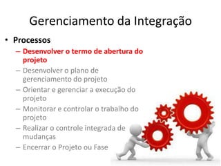 Gerenciamento da Integração
• Processos
  – Desenvolver o termo de abertura do
    projeto
  – Desenvolver o plano de
    gerenciamento do projeto
  – Orientar e gerenciar a execução do
    projeto
  – Monitorar e controlar o trabalho do
    projeto
  – Realizar o controle integrada de
    mudanças
  – Encerrar o Projeto ou Fase
 