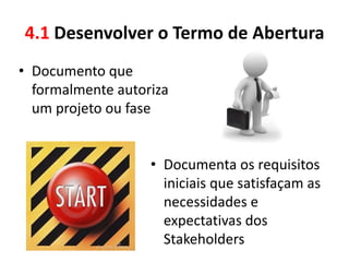 4.1 Desenvolver o Termo de Abertura
• Documento que
  formalmente autoriza
  um projeto ou fase


                   • Documenta os requisitos
                     iniciais que satisfaçam as
                     necessidades e
                     expectativas dos
                     Stakeholders
 