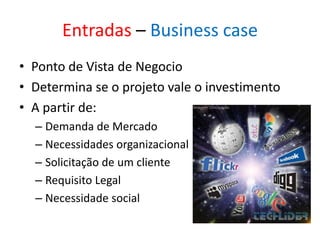 Entradas – Business case
• Ponto de Vista de Negocio
• Determina se o projeto vale o investimento
• A partir de:
  – Demanda de Mercado
  – Necessidades organizacional
  – Solicitação de um cliente
  – Requisito Legal
  – Necessidade social
 