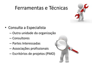 Ferramentas e Técnicas


• Consulta a Especialista
  – Outra unidade da organização
  – Consultores
  – Partes Interessadas
  – Associações profissionais
  – Escritórios de projetos (PMO)
 