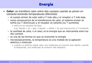 Química (1S, Grado Biología, G12) UAM 2009/10 3.Termoquímica 9
Energía
• Calor: se transfiere calor entre dos cuerpos cuando se ponen en
contacto teniendo temperaturas diferentes
– el cuerpo emisor de calor está a T más alta y el receptor a T más baja
– como consecuencia de la transferencia de calor, el sistema emisor se
enfría (su T disminuye) y el receptor se calienta (su T aumenta)
• salvo en los cambios de fase:
p.ej. líquido + Q  gas, o líquido  sólido + Q, que transcurren a T constante
– la cantidad de calor, o el calor, es la energía que se intercambia entre los
dos cuerpos
– es una de las formas en que se transmite la energía
– microscópicamente, la temperatura es una medida de la agitación
atómica y molecular
• cuando un sistema recibe calor, sus moléculas se mueven más rápido; cuando
lo desprende, sus moléculas se mueven más despacio
 