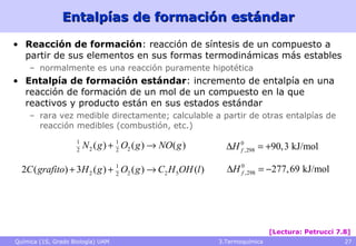 Entalpías de formación estándar Reacción de formación : reacción de síntesis de un compuesto a partir de sus elementos en sus formas termodinámicas más estables  normalmente es una reacción puramente hipotética Entalpía de formación estándar : incremento de entalpía en una reacción de formación de un mol de un compuesto en la que reactivos y producto están en sus estados estándar rara vez medible directamente; calculable a partir de otras entalpías de reacción medibles (combustión, etc.) [Lectura: Petrucci 7.8] 