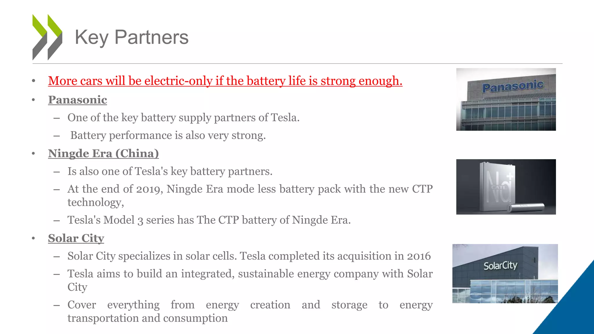 Key Partners
• More cars will be electric-only if the battery life is strong enough.
• Panasonic
– One of the key battery supply partners of Tesla.
– Battery performance is also very strong.
• Ningde Era (China)
– Is also one of Tesla's key battery partners.
– At the end of 2019, Ningde Era mode less battery pack with the new CTP
technology,
– Tesla's Model 3 series has The CTP battery of Ningde Era.
• Solar City
– Solar City specializes in solar cells. Tesla completed its acquisition in 2016
– Tesla aims to build an integrated, sustainable energy company with Solar
City
– Cover everything from energy creation and storage to energy
transportation and consumption
13
 