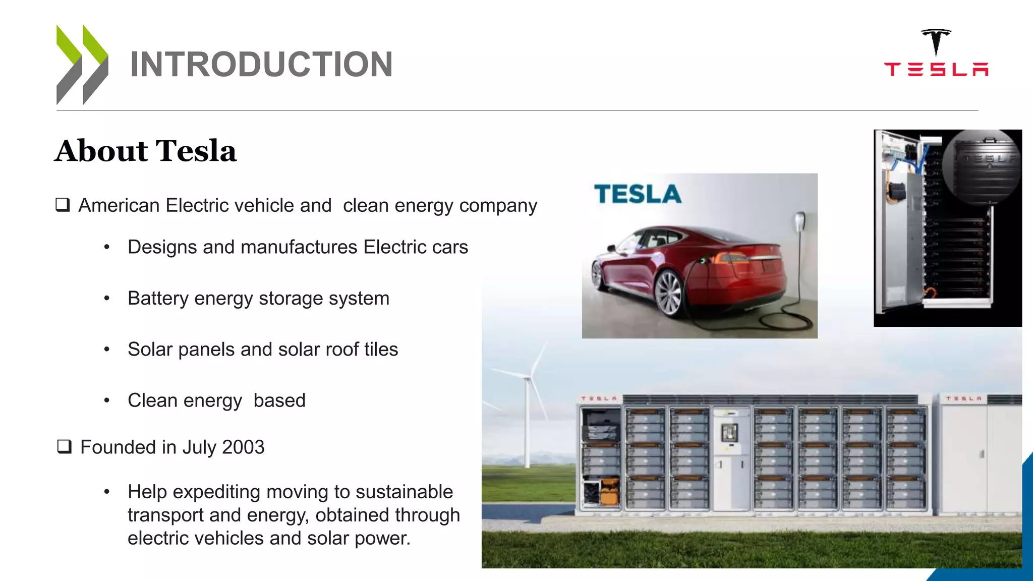 3
INTRODUCTION
• Clean energy based
About Tesla
 American Electric vehicle and clean energy company
• Battery energy storage system
• Solar panels and solar roof tiles
• Designs and manufactures Electric cars
 Founded in July 2003
• Help expediting moving to sustainable
transport and energy, obtained through
electric vehicles and solar power.
 