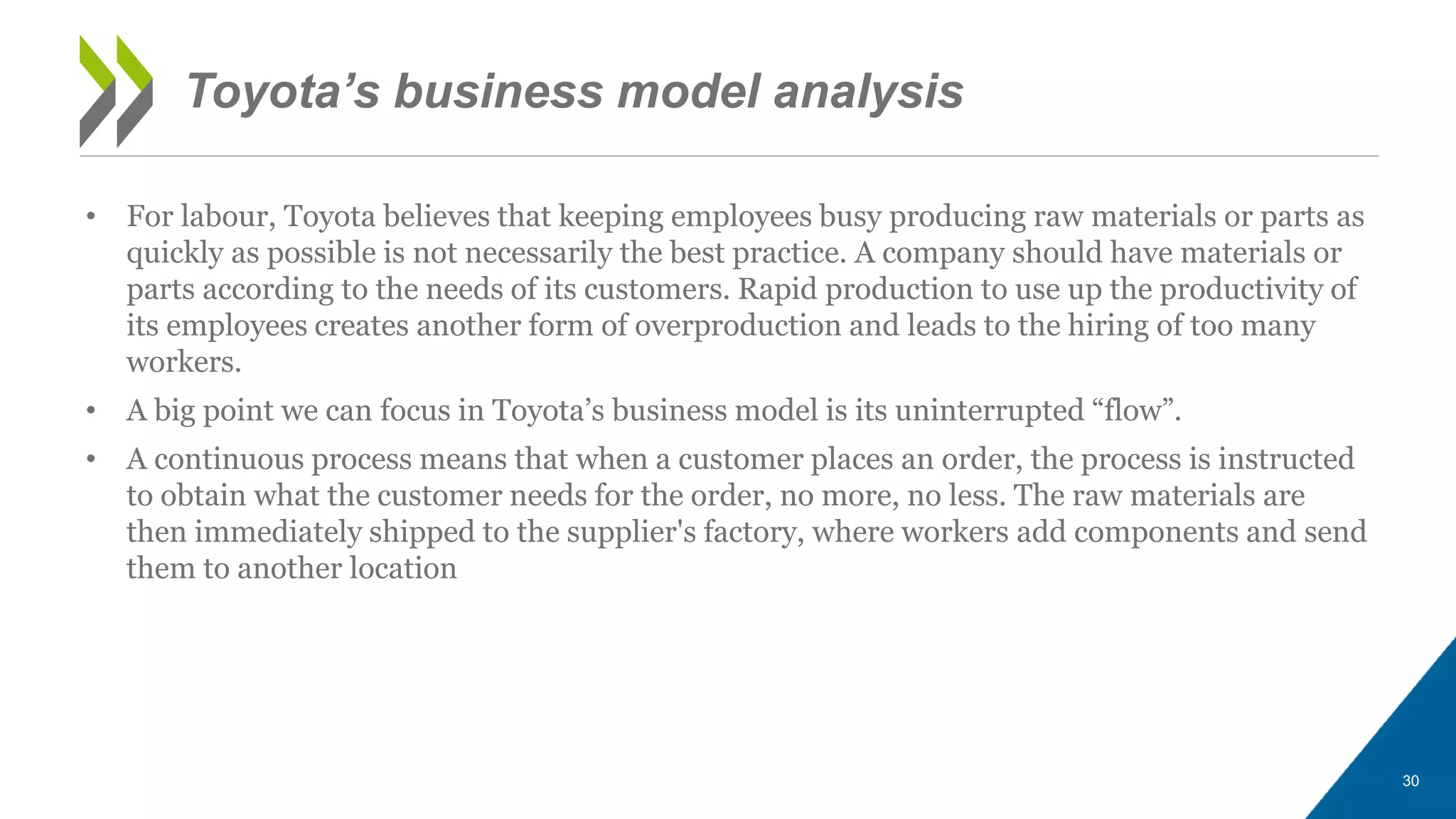 • For labour, Toyota believes that keeping employees busy producing raw materials or parts as
quickly as possible is not necessarily the best practice. A company should have materials or
parts according to the needs of its customers. Rapid production to use up the productivity of
its employees creates another form of overproduction and leads to the hiring of too many
workers.
• A big point we can focus in Toyota’s business model is its uninterrupted “flow”.
• A continuous process means that when a customer places an order, the process is instructed
to obtain what the customer needs for the order, no more, no less. The raw materials are
then immediately shipped to the supplier's factory, where workers add components and send
them to another location
30
Toyota’s business model analysis
 