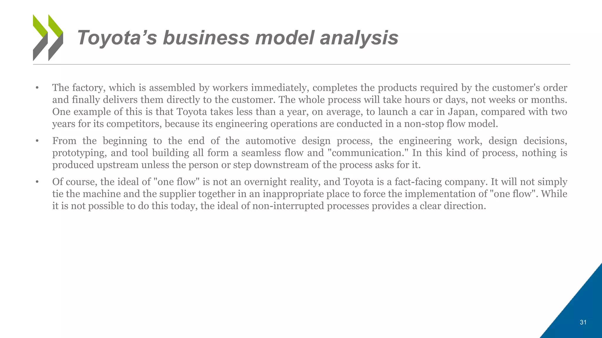 • The factory, which is assembled by workers immediately, completes the products required by the customer's order
and finally delivers them directly to the customer. The whole process will take hours or days, not weeks or months.
One example of this is that Toyota takes less than a year, on average, to launch a car in Japan, compared with two
years for its competitors, because its engineering operations are conducted in a non-stop flow model.
• From the beginning to the end of the automotive design process, the engineering work, design decisions,
prototyping, and tool building all form a seamless flow and "communication." In this kind of process, nothing is
produced upstream unless the person or step downstream of the process asks for it.
• Of course, the ideal of "one flow" is not an overnight reality, and Toyota is a fact-facing company. It will not simply
tie the machine and the supplier together in an inappropriate place to force the implementation of "one flow". While
it is not possible to do this today, the ideal of non-interrupted processes provides a clear direction.
31
Toyota’s business model analysis
 