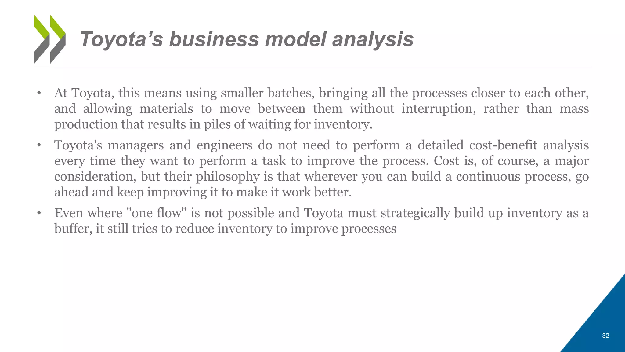 • At Toyota, this means using smaller batches, bringing all the processes closer to each other,
and allowing materials to move between them without interruption, rather than mass
production that results in piles of waiting for inventory.
• Toyota's managers and engineers do not need to perform a detailed cost-benefit analysis
every time they want to perform a task to improve the process. Cost is, of course, a major
consideration, but their philosophy is that wherever you can build a continuous process, go
ahead and keep improving it to make it work better.
• Even where "one flow" is not possible and Toyota must strategically build up inventory as a
buffer, it still tries to reduce inventory to improve processes
32
Toyota’s business model analysis
 