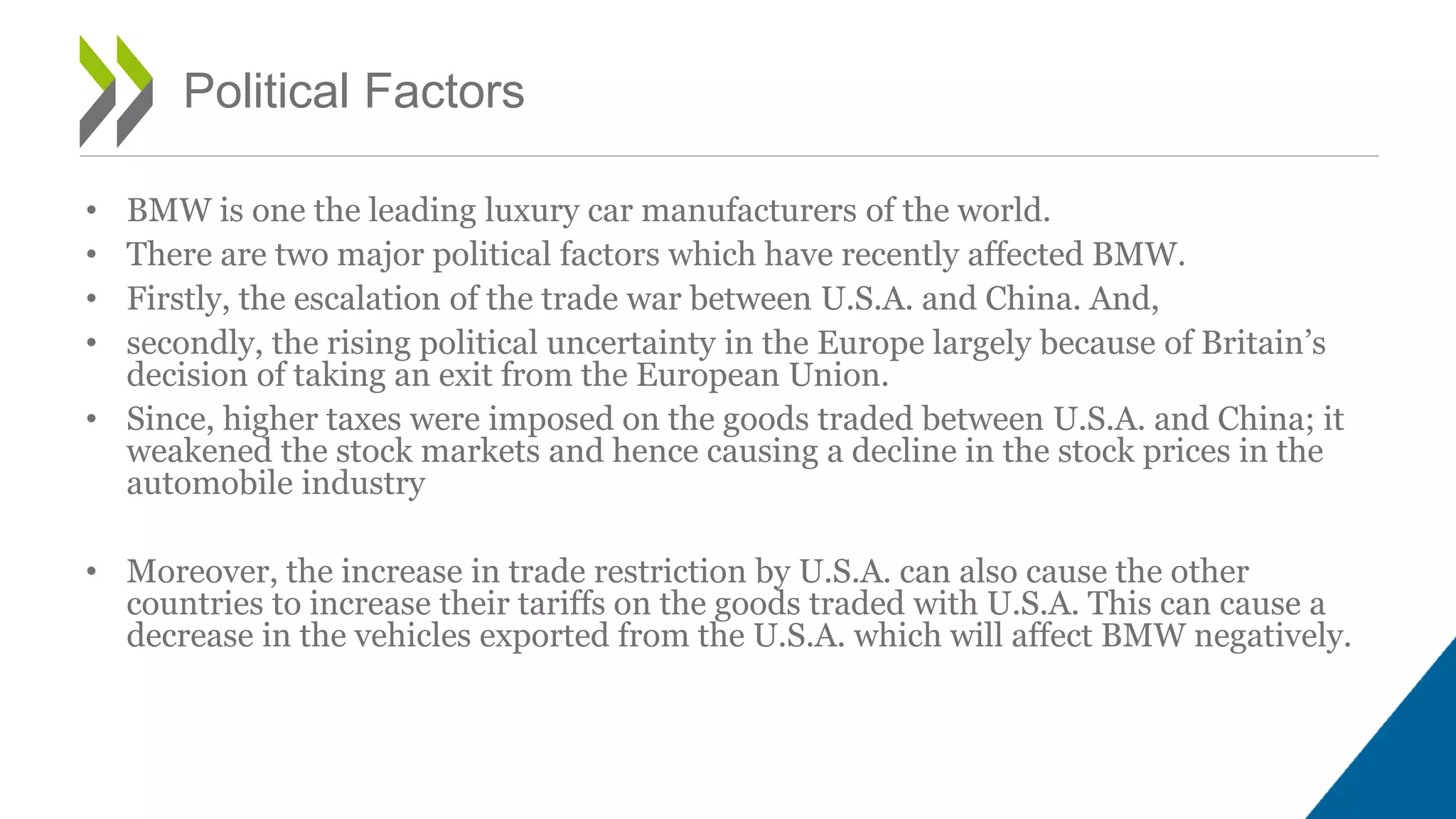 • BMW is one the leading luxury car manufacturers of the world.
• There are two major political factors which have recently affected BMW.
• Firstly, the escalation of the trade war between U.S.A. and China. And,
• secondly, the rising political uncertainty in the Europe largely because of Britain’s
decision of taking an exit from the European Union.
• Since, higher taxes were imposed on the goods traded between U.S.A. and China; it
weakened the stock markets and hence causing a decline in the stock prices in the
automobile industry
• Moreover, the increase in trade restriction by U.S.A. can also cause the other
countries to increase their tariffs on the goods traded with U.S.A. This can cause a
decrease in the vehicles exported from the U.S.A. which will affect BMW negatively.
Political Factors
 