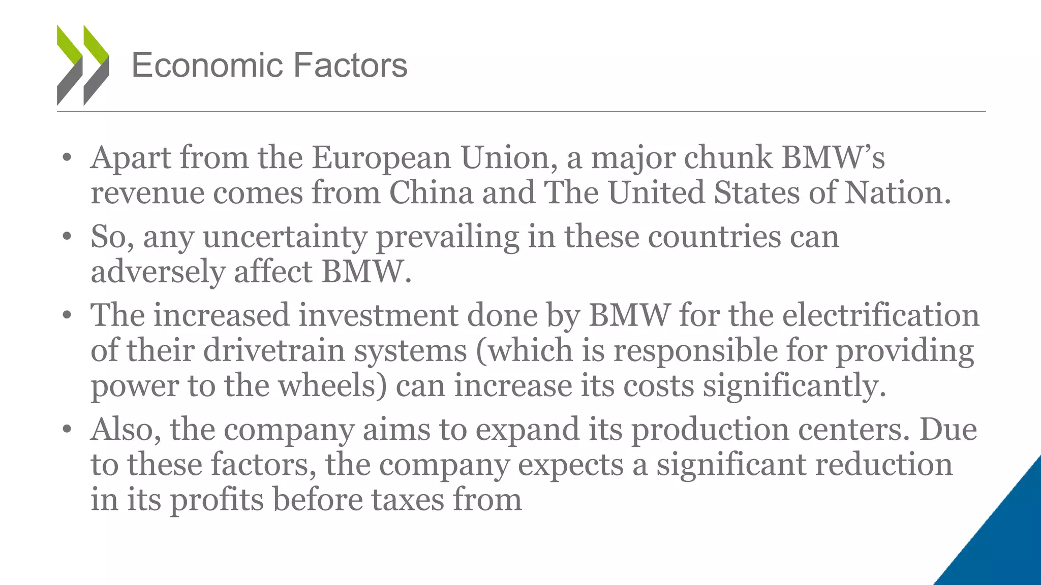 • Apart from the European Union, a major chunk BMW’s
revenue comes from China and The United States of Nation.
• So, any uncertainty prevailing in these countries can
adversely affect BMW.
• The increased investment done by BMW for the electrification
of their drivetrain systems (which is responsible for providing
power to the wheels) can increase its costs significantly.
• Also, the company aims to expand its production centers. Due
to these factors, the company expects a significant reduction
in its profits before taxes from
Economic Factors
 
