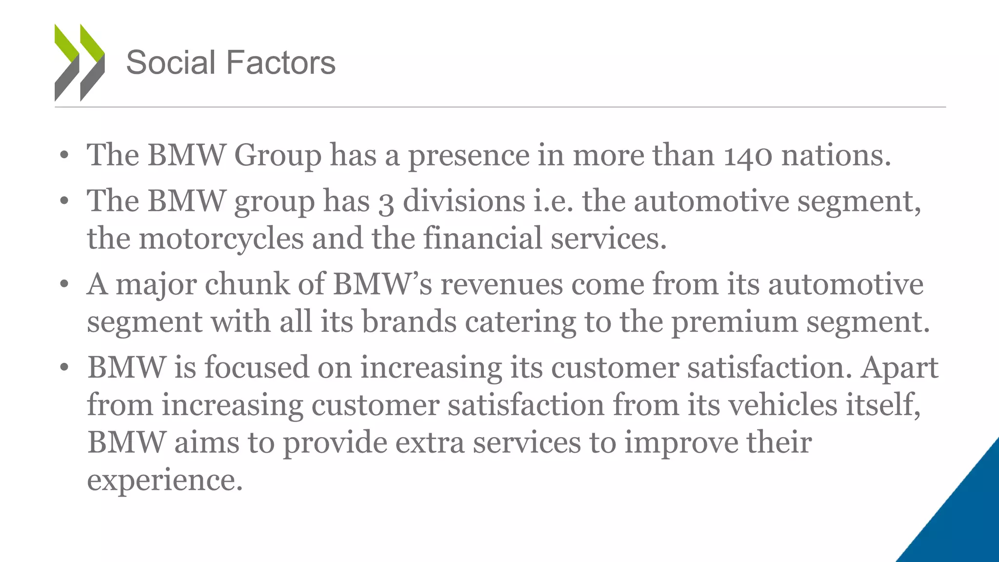 • The BMW Group has a presence in more than 140 nations.
• The BMW group has 3 divisions i.e. the automotive segment,
the motorcycles and the financial services.
• A major chunk of BMW’s revenues come from its automotive
segment with all its brands catering to the premium segment.
• BMW is focused on increasing its customer satisfaction. Apart
from increasing customer satisfaction from its vehicles itself,
BMW aims to provide extra services to improve their
experience.
Social Factors
 