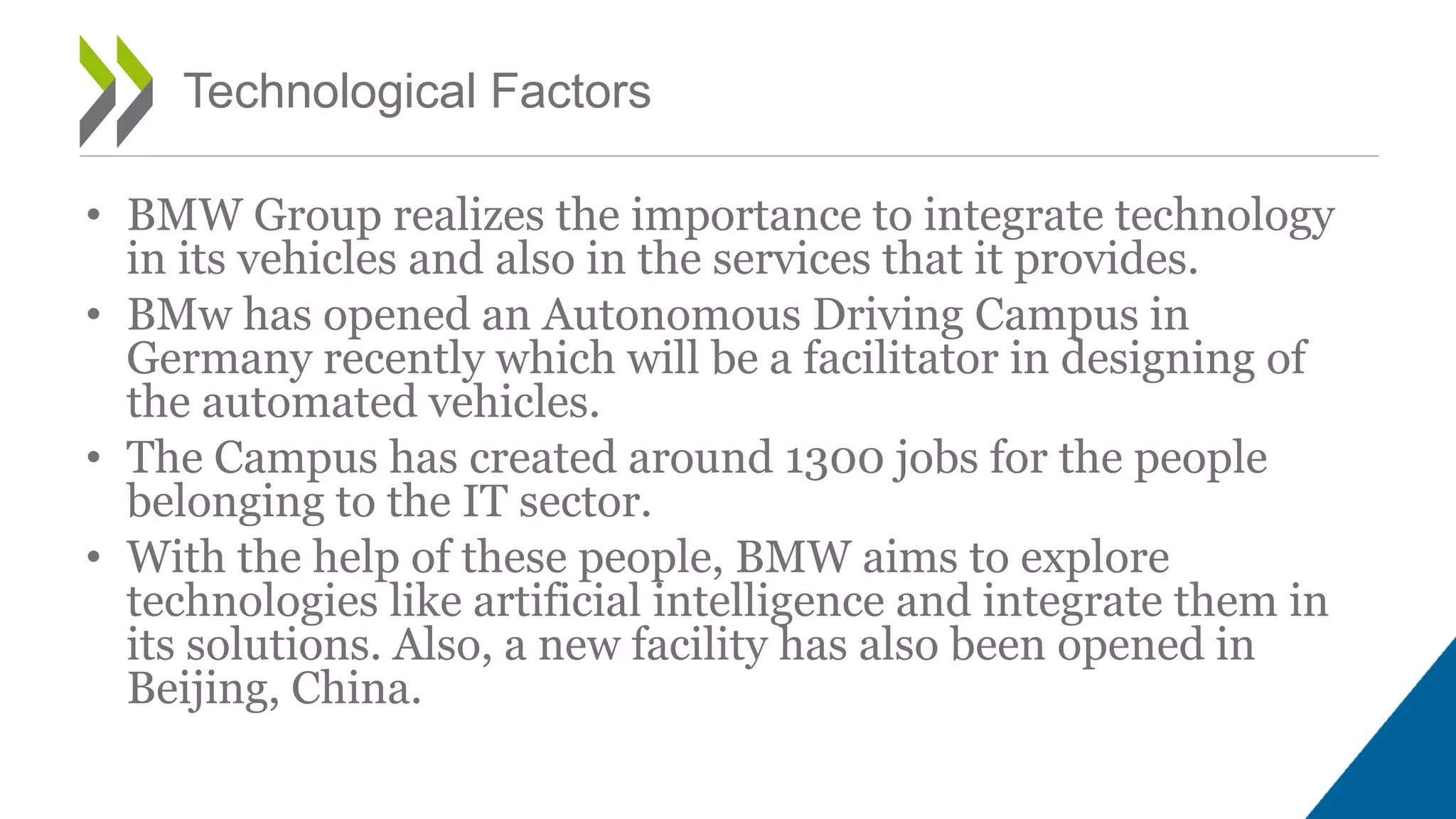 • BMW Group realizes the importance to integrate technology
in its vehicles and also in the services that it provides.
• BMw has opened an Autonomous Driving Campus in
Germany recently which will be a facilitator in designing of
the automated vehicles.
• The Campus has created around 1300 jobs for the people
belonging to the IT sector.
• With the help of these people, BMW aims to explore
technologies like artificial intelligence and integrate them in
its solutions. Also, a new facility has also been opened in
Beijing, China.
Technological Factors
 