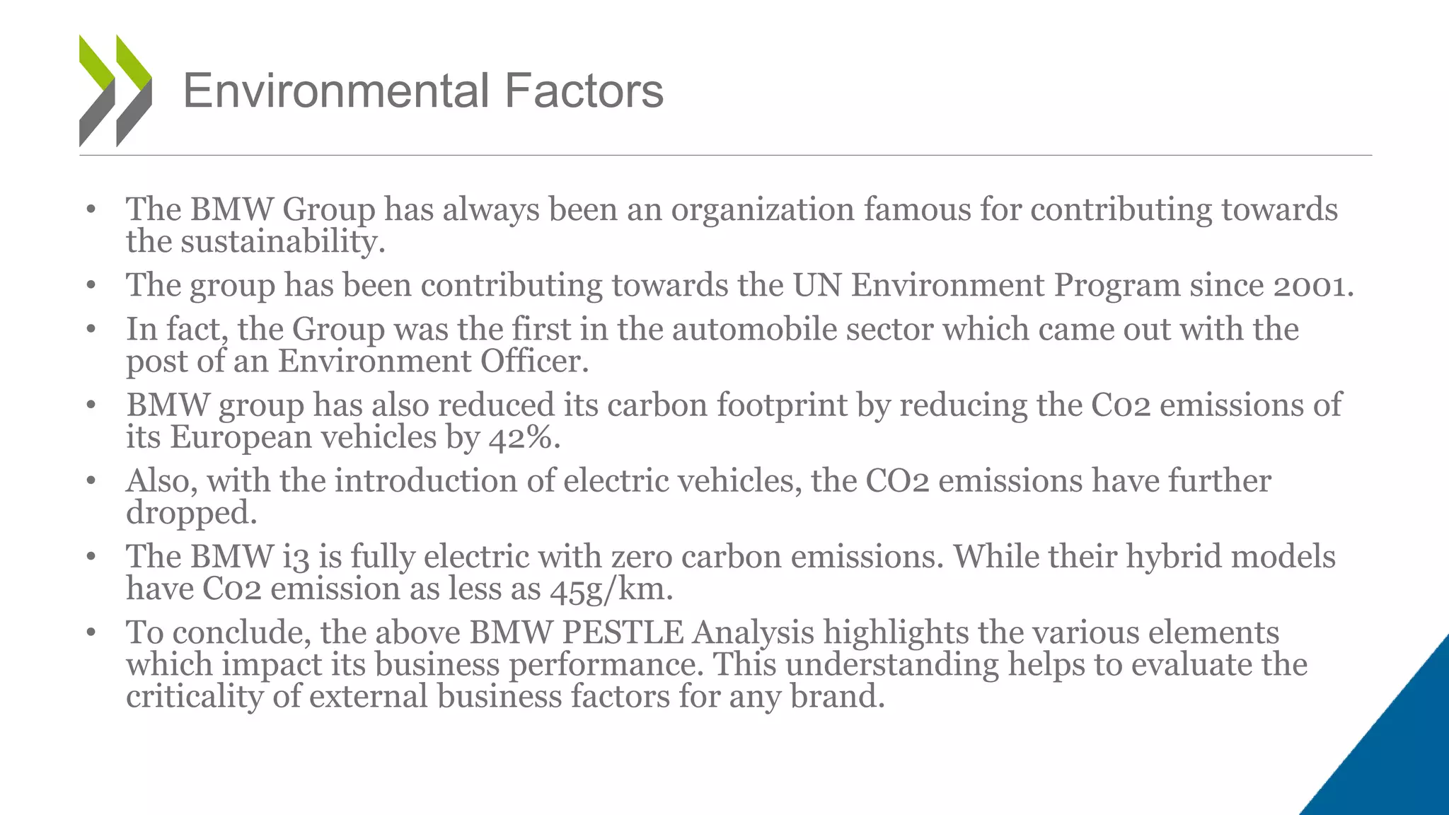 • The BMW Group has always been an organization famous for contributing towards
the sustainability.
• The group has been contributing towards the UN Environment Program since 2001.
• In fact, the Group was the first in the automobile sector which came out with the
post of an Environment Officer.
• BMW group has also reduced its carbon footprint by reducing the C02 emissions of
its European vehicles by 42%.
• Also, with the introduction of electric vehicles, the CO2 emissions have further
dropped.
• The BMW i3 is fully electric with zero carbon emissions. While their hybrid models
have C02 emission as less as 45g/km.
• To conclude, the above BMW PESTLE Analysis highlights the various elements
which impact its business performance. This understanding helps to evaluate the
criticality of external business factors for any brand.
Environmental Factors
 